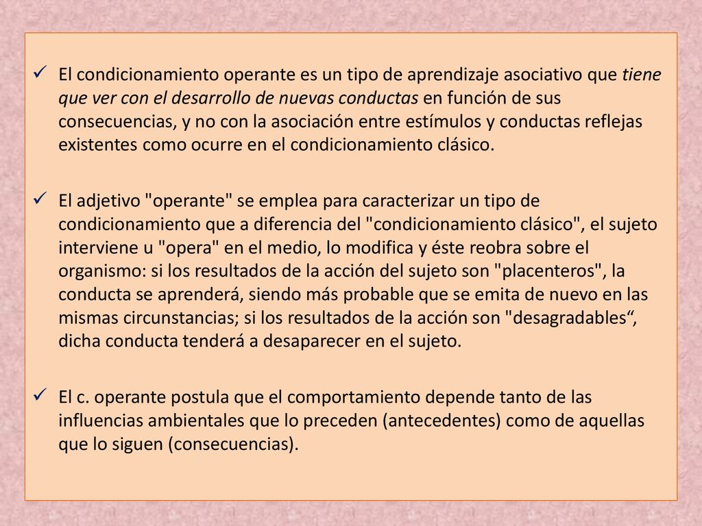 El condicionamiento operante es un tipo de aprendizaje asociativo que tiene que ver con el desarrollo de nuevas conductas en función de sus consecuencias, y no con la asociación entre estímulos y conductas reflejas existentes como ocurre en el condicionamiento clásico.