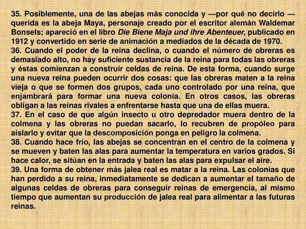 35. Posiblemente, una de las abejas más conocida y —por qué no decirlo —querida es la abeja Maya, personaje creado por el escritor alemán Waldemar Bonsels; apareció en el libro Die Biene Maja und ihre Abenteuer, publicado en 1912 y convertido en serie de animación a mediados de la década de 1970.