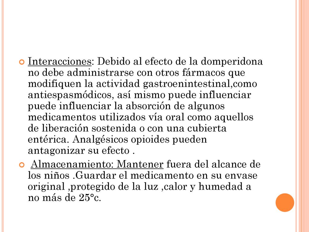 Interacciones: Debido al efecto de la domperidona no debe administrarse con otros fármacos que modifiquen la actividad gastroenintestinal,como antiespasmódicos, así mismo puede influenciar puede influenciar la absorción de algunos medicamentos utilizados vía oral como aquellos de liberación sostenida o con una cubierta entérica. Analgésicos opioides pueden antagonizar su efecto .