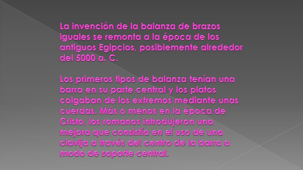 La invención de la balanza de brazos iguales se remonta a la época de los antiguos Egipcios, posiblemente alrededor del 5000 a. C.