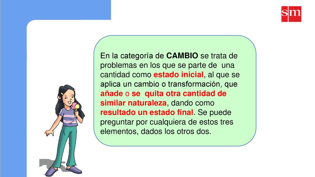 En la categoría de CAMBIO se trata de problemas en los que se parte de una cantidad como estado inicial, al que se aplica un cambio o transformación, que añade o se quita otra cantidad de similar naturaleza, dando como resultado un estado final.
