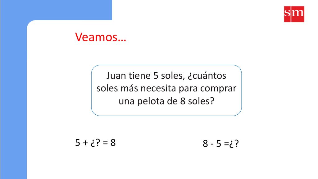 Veamos… Juan tiene 5 soles, ¿cuántos soles más necesita para comprar una pelota de 8 soles 5 + ¿ = 8.