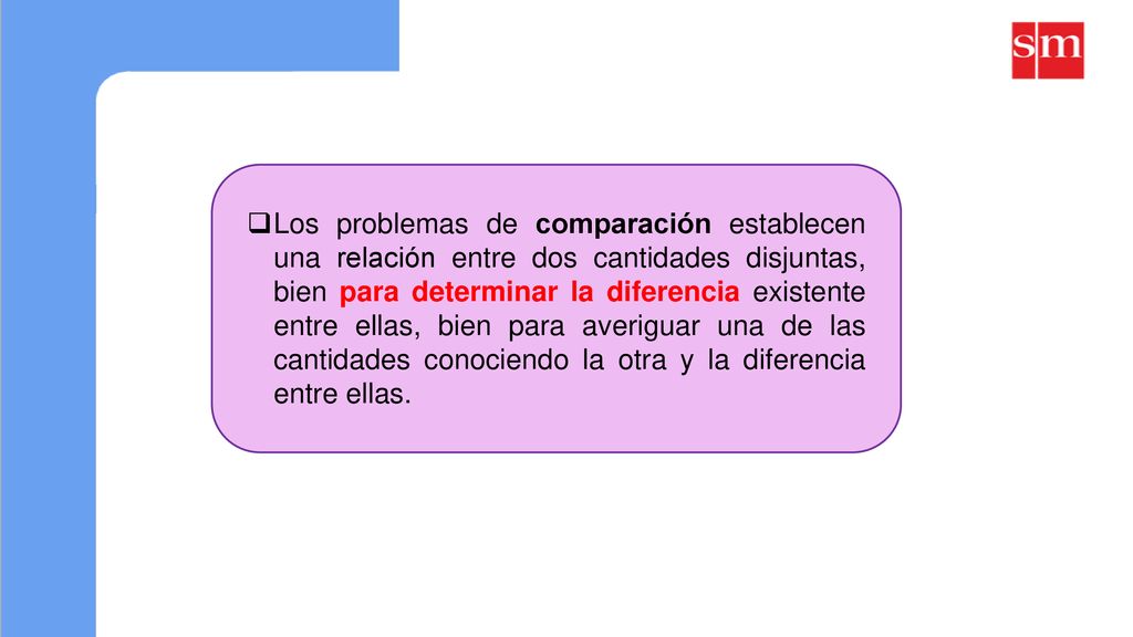 Los problemas de comparación establecen una relación entre dos cantidades disjuntas, bien para determinar la diferencia existente entre ellas, bien para averiguar una de las cantidades conociendo la otra y la diferencia entre ellas.
