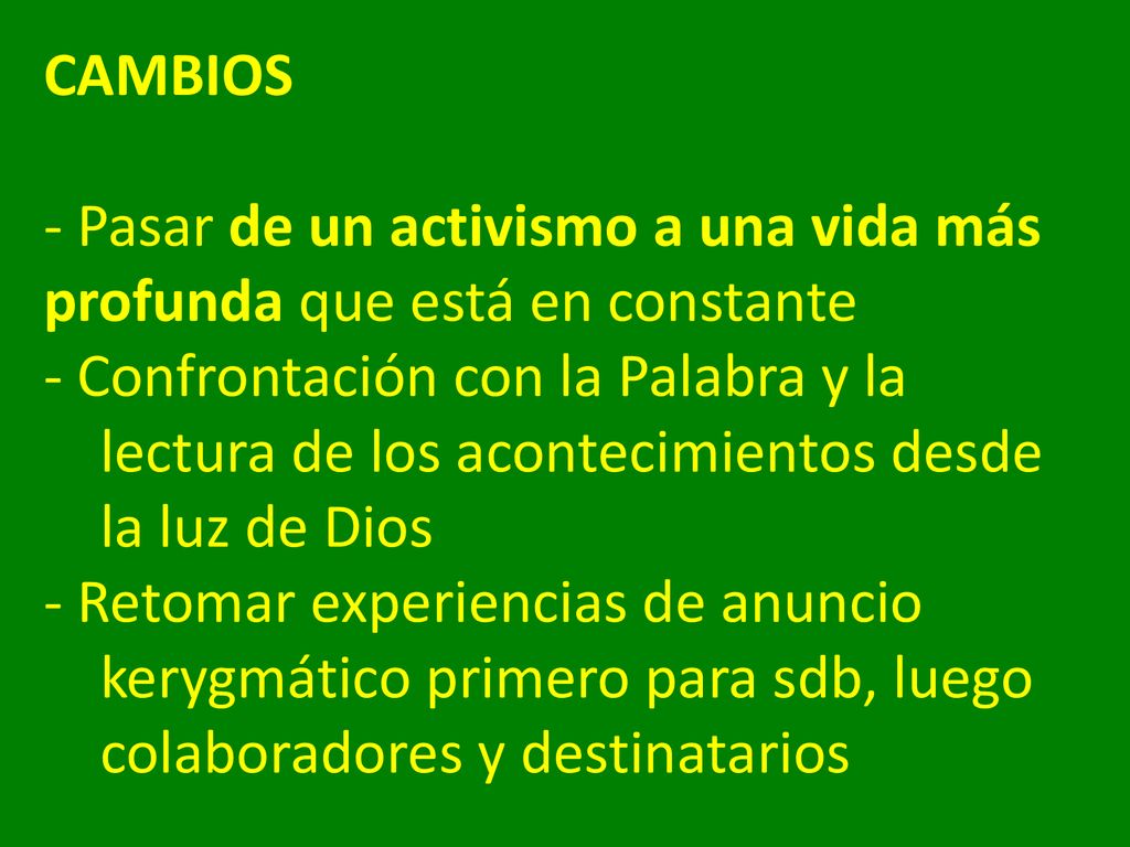CAMBIOS - Pasar de un activismo a una vida más profunda que está en constante - Confrontación con la Palabra y la lectura de los acontecimientos desde la luz de Dios - Retomar experiencias de anuncio kerygmático primero para sdb, luego colaboradores y destinatarios