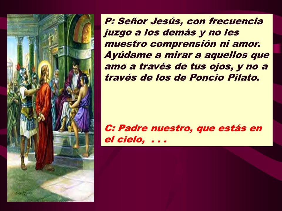 P: Señor Jesús, con frecuencia juzgo a los demás y no les muestro comprensión ni amor. Ayúdame a mirar a aquellos que amo a través de tus ojos, y no a través de los de Poncio Pilato.