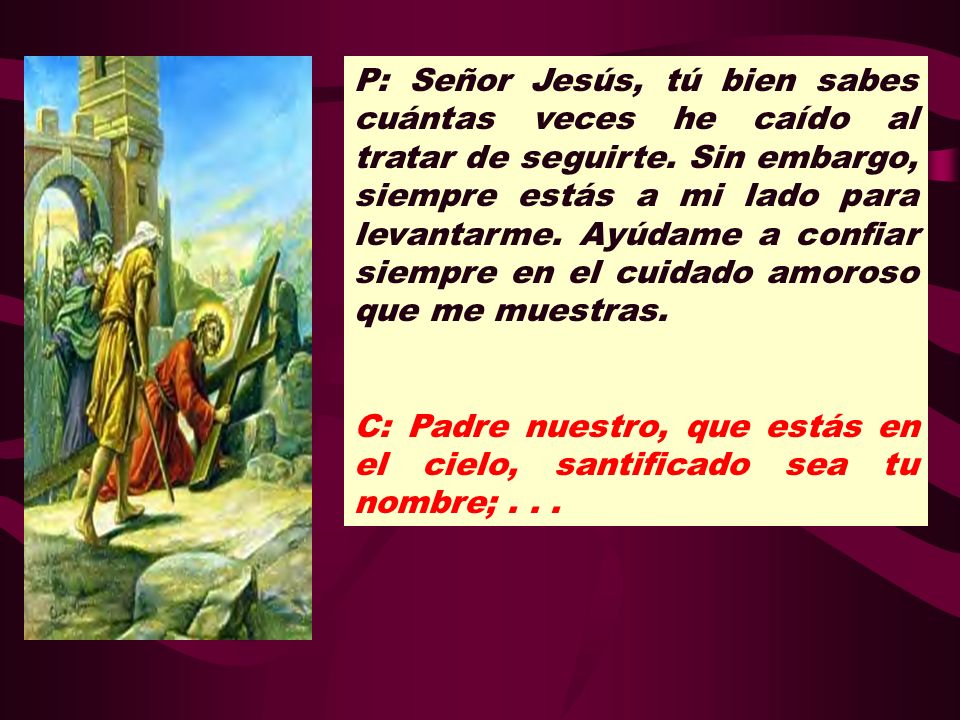P: Señor Jesús, tú bien sabes cuántas veces he caído al tratar de seguirte. Sin embargo, siempre estás a mi lado para levantarme. Ayúdame a confiar siempre en el cuidado amoroso que me muestras.