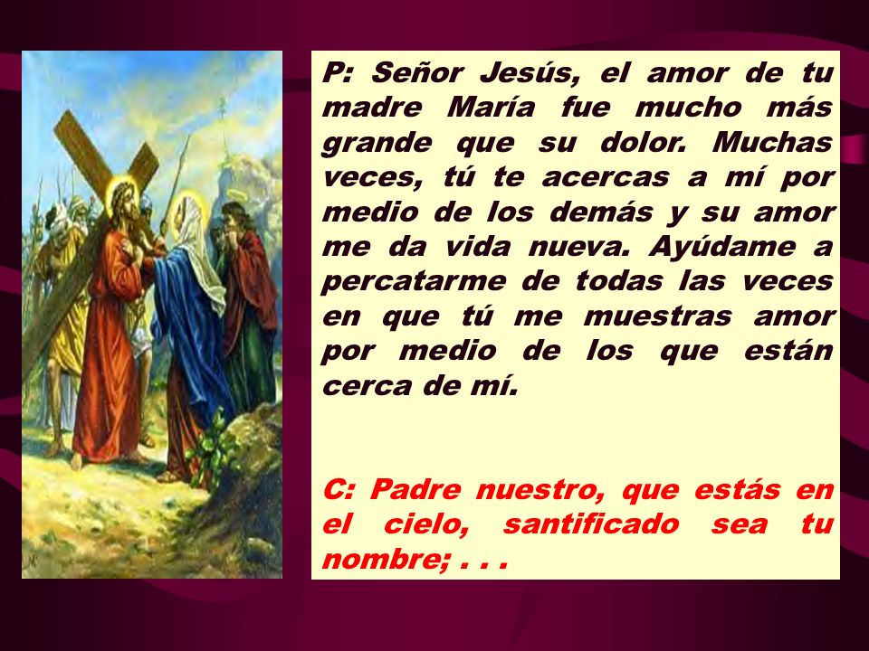 P: Señor Jesús, el amor de tu madre María fue mucho más grande que su dolor. Muchas veces, tú te acercas a mí por medio de los demás y su amor me da vida nueva. Ayúdame a percatarme de todas las veces en que tú me muestras amor por medio de los que están cerca de mí.
