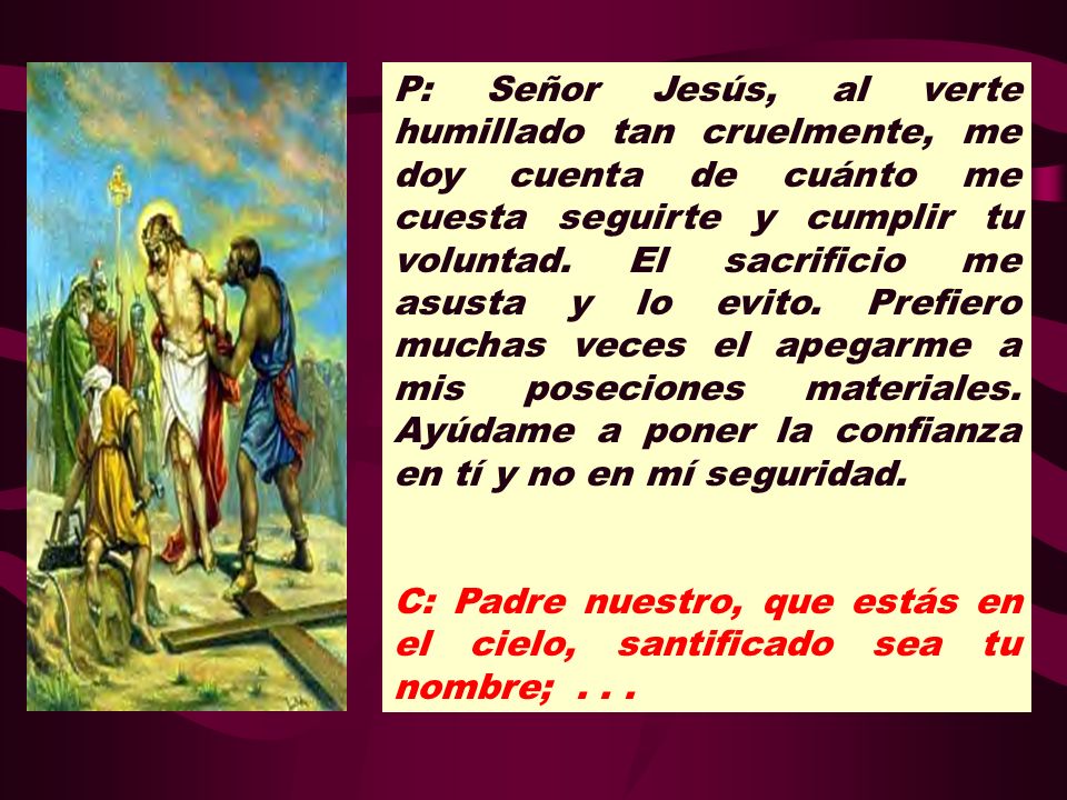 P: Señor Jesús, al verte humillado tan cruelmente, me doy cuenta de cuánto me cuesta seguirte y cumplir tu voluntad. El sacrificio me asusta y lo evito. Prefiero muchas veces el apegarme a mis poseciones materiales. Ayúdame a poner la confianza en tí y no en mí seguridad.