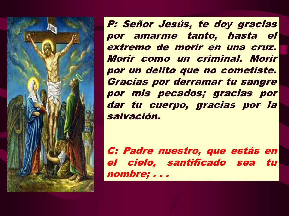 P: Señor Jesús, te doy gracias por amarme tanto, hasta el extremo de morir en una cruz. Morir como un criminal. Morir por un delito que no cometiste. Gracias por derramar tu sangre por mis pecados; gracias por dar tu cuerpo, gracias por la salvación.