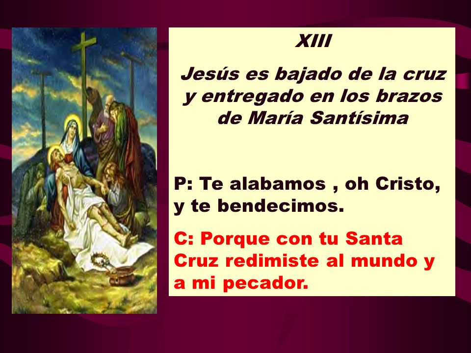 XIII Jesús es bajado de la cruz y entregado en los brazos de María Santísima. P: Te alabamos , oh Cristo, y te bendecimos.