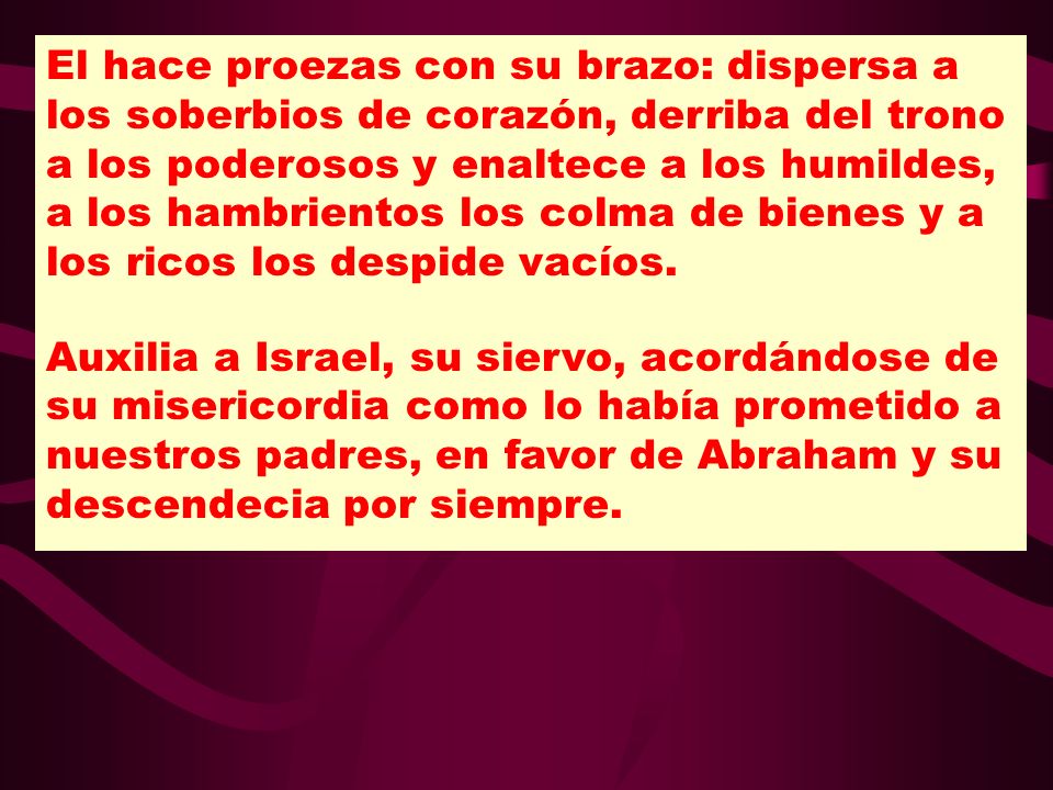 El hace proezas con su brazo: dispersa a los soberbios de corazón, derriba del trono a los poderosos y enaltece a los humildes, a los hambrientos los colma de bienes y a los ricos los despide vacíos.