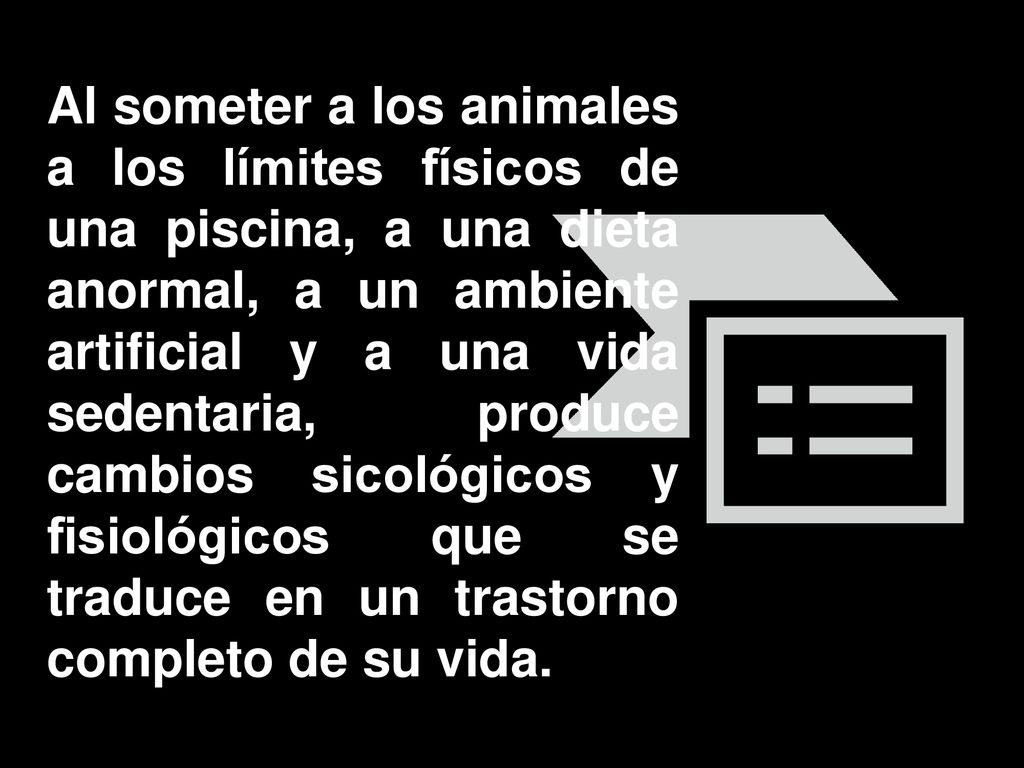 Al someter a los animales a los límites físicos de una piscina, a una dieta anormal, a un ambiente artificial y a una vida sedentaria, produce cambios sicológicos y fisiológicos que se traduce en un trastorno completo de su vida.