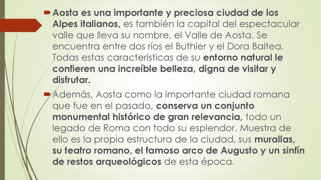 Aosta es una importante y preciosa ciudad de los Alpes italianos, es también la capital del espectacular valle que lleva su nombre, el Valle de Aosta. Se encuentra entre dos ríos el Buthier y el Dora Baltea. Todas estas características de su entorno natural le confieren una increíble belleza, digna de visitar y disfrutar.