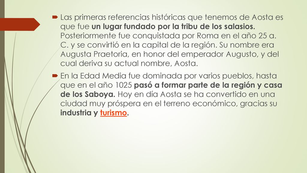 Las primeras referencias históricas que tenemos de Aosta es que fue un lugar fundado por la tribu de los salasios. Posteriormente fue conquistada por Roma en el año 25 a. C. y se convirtió en la capital de la región. Su nombre era Augusta Praetoria, en honor del emperador Augusto, y del cual deriva su actual nombre, Aosta.