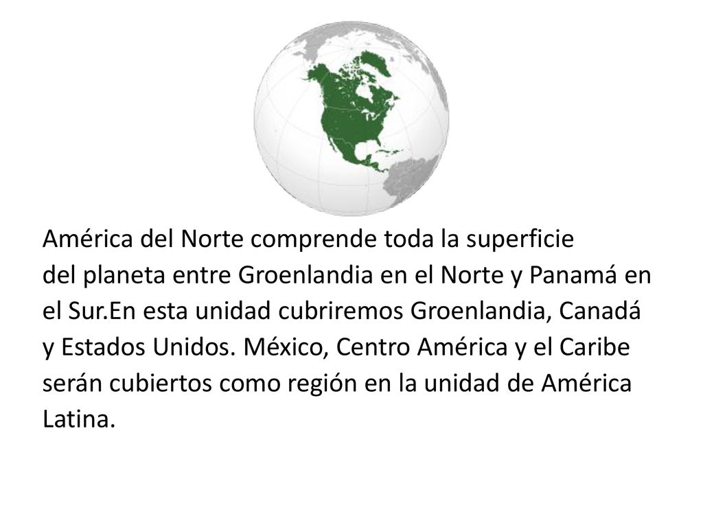 América del Norte comprende toda la superficie del planeta entre Groenlandia en el Norte y Panamá en el Sur.En esta unidad cubriremos Groenlandia, Canadá y Estados Unidos.