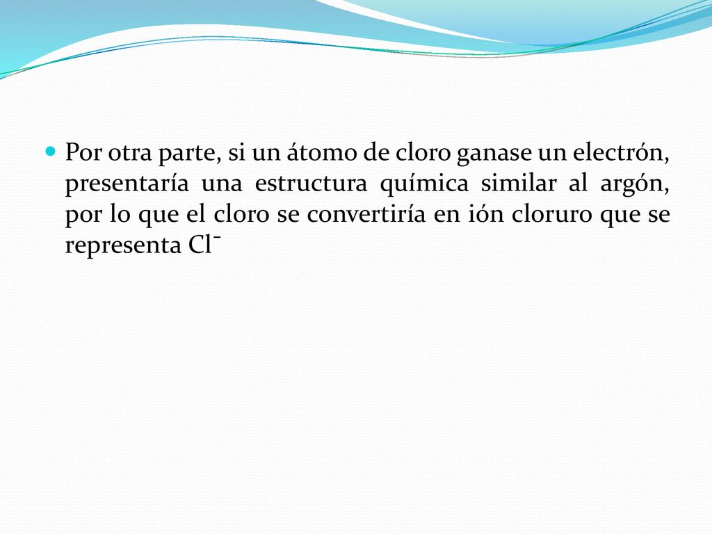Por otra parte, si un átomo de cloro ganase un electrón, presentaría una estructura química similar al argón, por lo que el cloro se convertiría en ión cloruro que se representa Clˉ