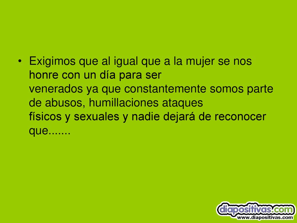 Exigimos que al igual que a la mujer se nos honre con un día para ser venerados ya que constantemente somos parte de abusos, humillaciones ataques físicos y sexuales y nadie dejará de reconocer que