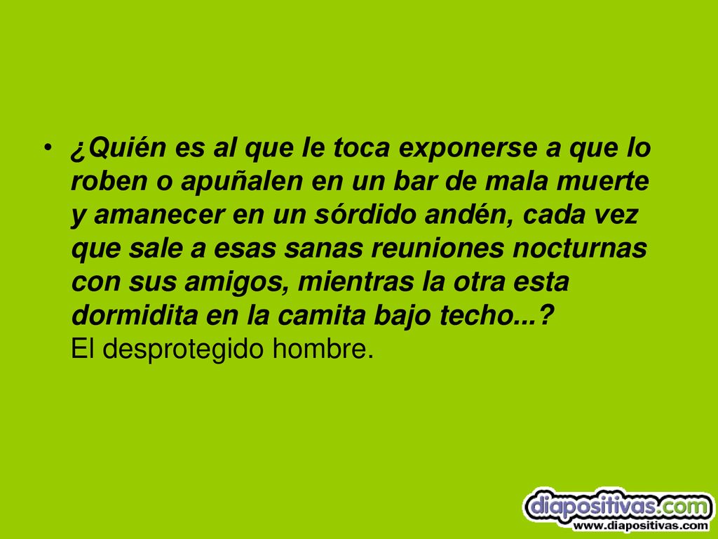 ¿Quién es al que le toca exponerse a que lo roben o apuñalen en un bar de mala muerte y amanecer en un sórdido andén, cada vez que sale a esas sanas reuniones nocturnas con sus amigos, mientras la otra esta dormidita en la camita bajo techo....