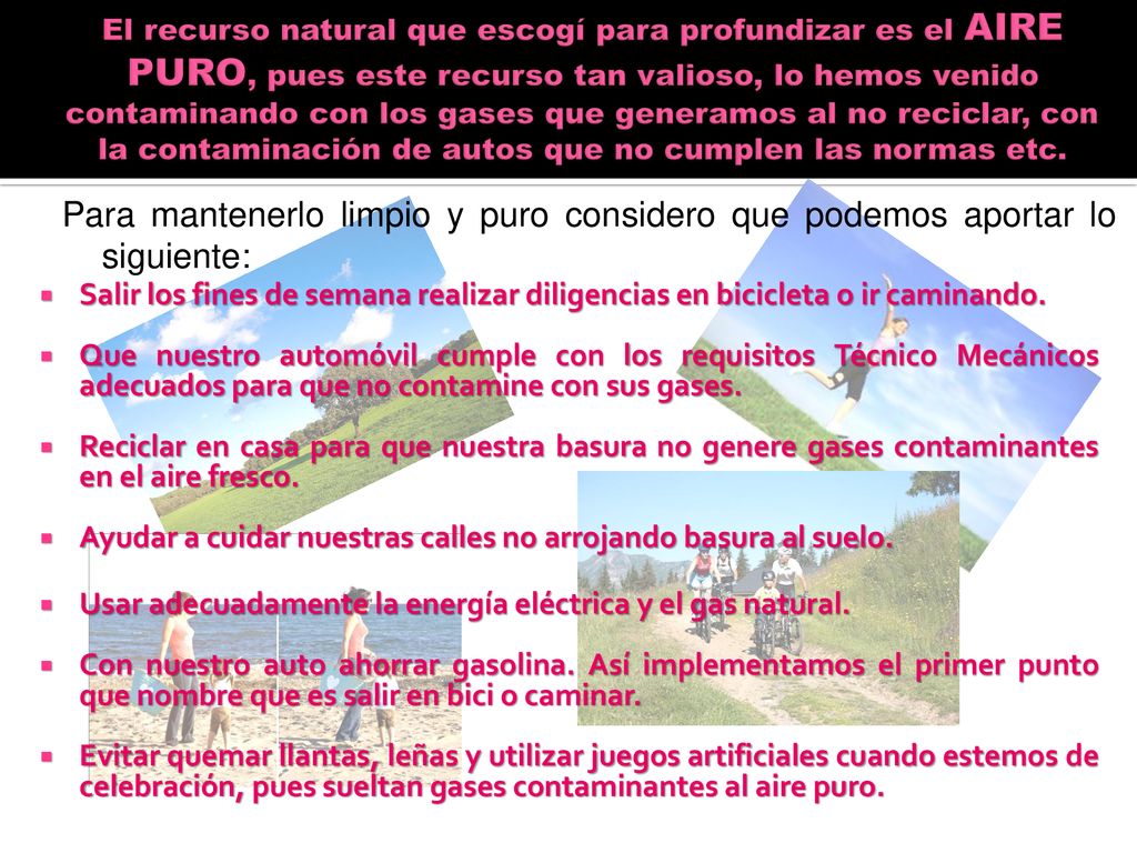 El recurso natural que escogí para profundizar es el AIRE PURO, pues este recurso tan valioso, lo hemos venido contaminando con los gases que generamos al no reciclar, con la contaminación de autos que no cumplen las normas etc.