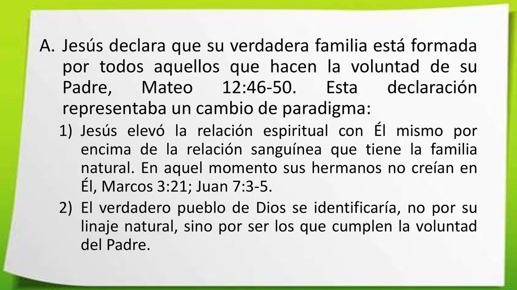 Jesús declara que su verdadera familia está formada por todos aquellos que hacen la voluntad de su Padre, Mateo 12: Esta declaración representaba un cambio de paradigma: