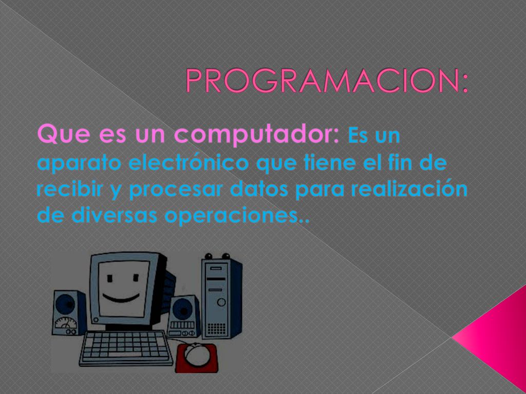 PROGRAMACION: Que es un computador: Es un aparato electrónico que tiene el fin de recibir y procesar datos para realización de diversas operaciones..