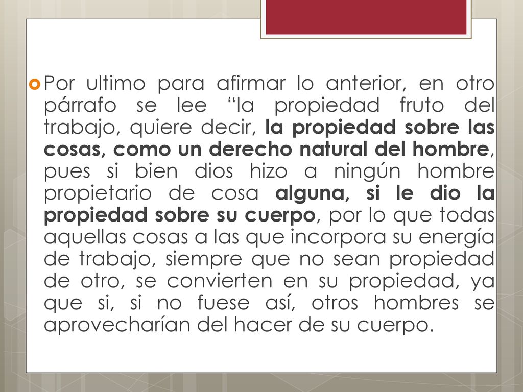Por ultimo para afirmar lo anterior, en otro párrafo se lee la propiedad fruto del trabajo, quiere decir, la propiedad sobre las cosas, como un derecho natural del hombre, pues si bien dios hizo a ningún hombre propietario de cosa alguna, si le dio la propiedad sobre su cuerpo, por lo que todas aquellas cosas a las que incorpora su energía de trabajo, siempre que no sean propiedad de otro, se convierten en su propiedad, ya que si, si no fuese así, otros hombres se aprovecharían del hacer de su cuerpo.
