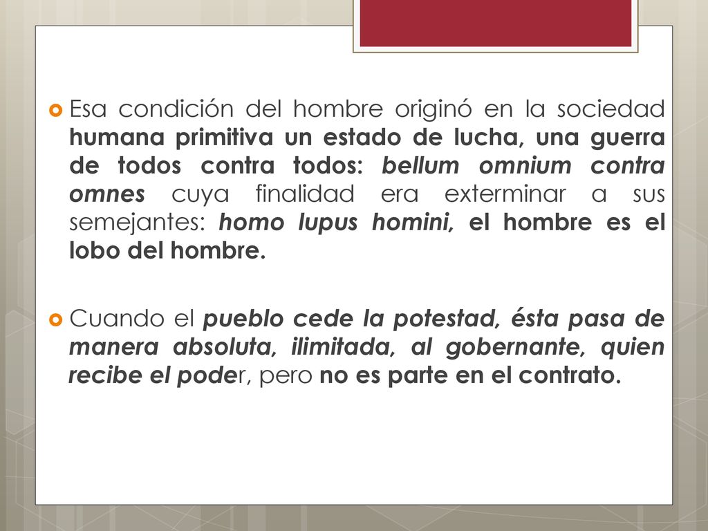 Esa condición del hombre originó en la sociedad humana primitiva un estado de lucha, una guerra de todos contra todos: bellum omnium contra omnes cuya finalidad era exterminar a sus semejantes: homo lupus homini, el hombre es el lobo del hombre.