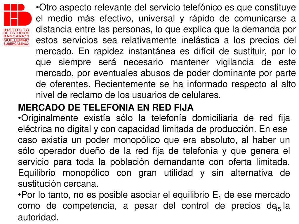 Otro aspecto relevante del servicio telefónico es que constituye el medio más efectivo, universal y rápido de comunicarse a distancia entre las personas, lo que explica que la demanda por estos servicios sea relativamente inelástica a los precios del mercado. En rapidez instantánea es difícil de sustituir, por lo que siempre será necesario mantener vigilancia de este mercado, por eventuales abusos de poder dominante por parte de oferentes. Recientemente se ha informado respecto al alto nivel de reclamo de los usuarios de celulares.