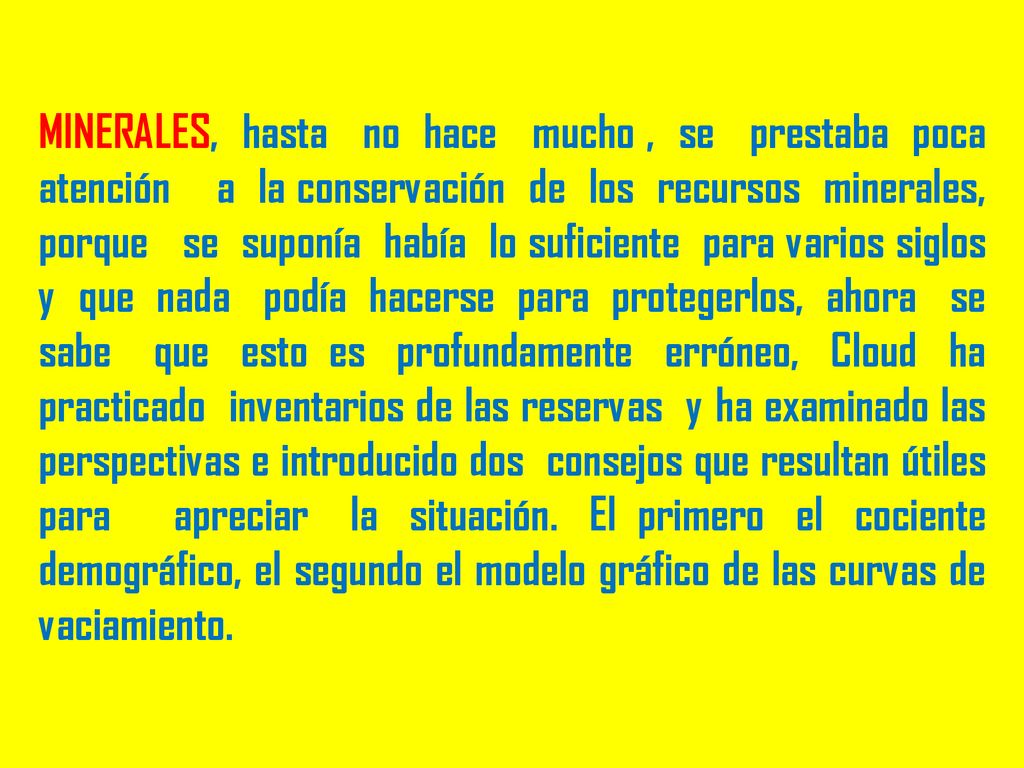 MINERALES, hasta no hace mucho , se prestaba poca atención a la conservación de los recursos minerales, porque se suponía había lo suficiente para varios siglos y que nada podía hacerse para protegerlos, ahora se sabe que esto es profundamente erróneo, Cloud ha practicado inventarios de las reservas y ha examinado las perspectivas e introducido dos consejos que resultan útiles para apreciar la situación.