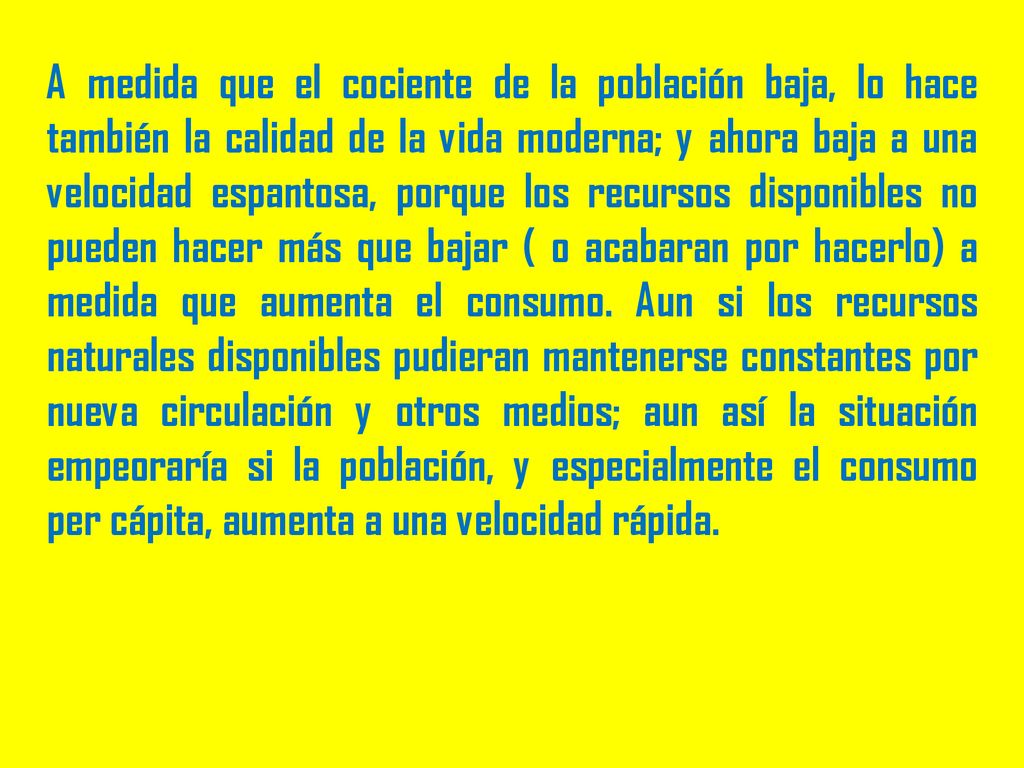 A medida que el cociente de la población baja, lo hace también la calidad de la vida moderna; y ahora baja a una velocidad espantosa, porque los recursos disponibles no pueden hacer más que bajar ( o acabaran por hacerlo) a medida que aumenta el consumo.