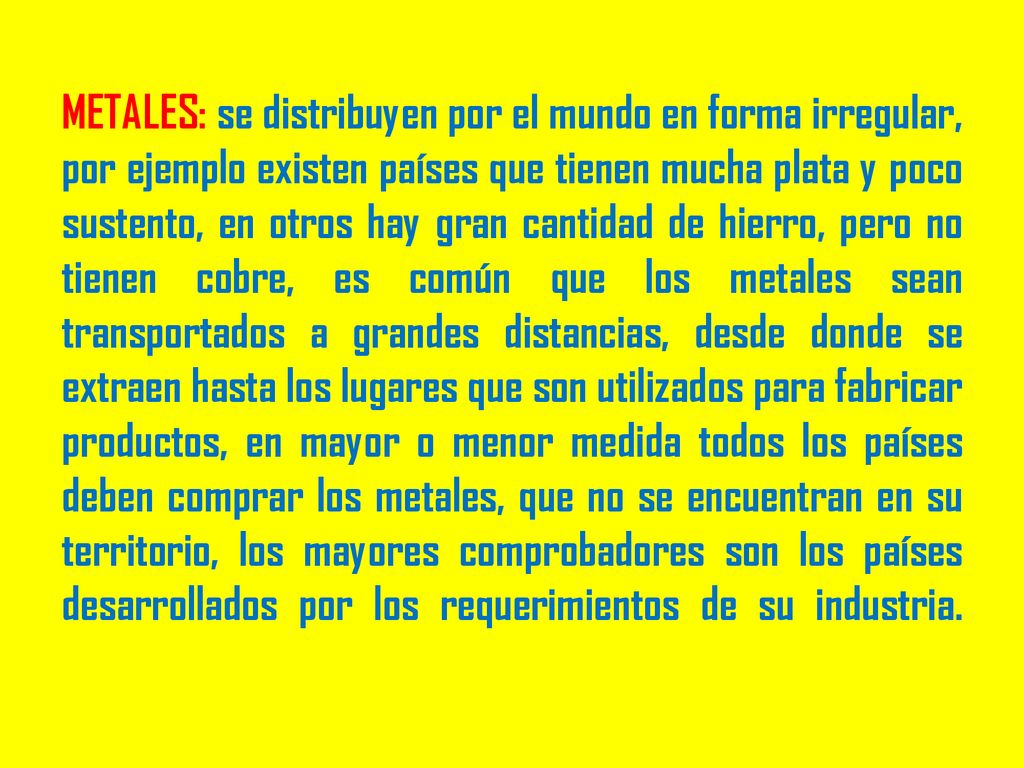 METALES: se distribuyen por el mundo en forma irregular, por ejemplo existen países que tienen mucha plata y poco sustento, en otros hay gran cantidad de hierro, pero no tienen cobre, es común que los metales sean transportados a grandes distancias, desde donde se extraen hasta los lugares que son utilizados para fabricar productos, en mayor o menor medida todos los países deben comprar los metales, que no se encuentran en su territorio, los mayores comprobadores son los países desarrollados por los requerimientos de su industria.