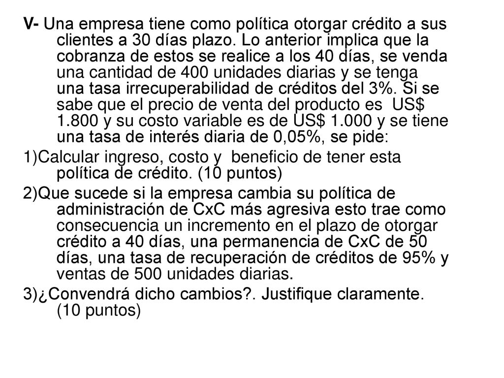 V- Una empresa tiene como política otorgar crédito a sus clientes a 30 días plazo. Lo anterior implica que la cobranza de estos se realice a los 40 días, se venda una cantidad de 400 unidades diarias y se tenga una tasa irrecuperabilidad de créditos del 3%. Si se sabe que el precio de venta del producto es US$ y su costo variable es de US$ y se tiene una tasa de interés diaria de 0,05%, se pide: