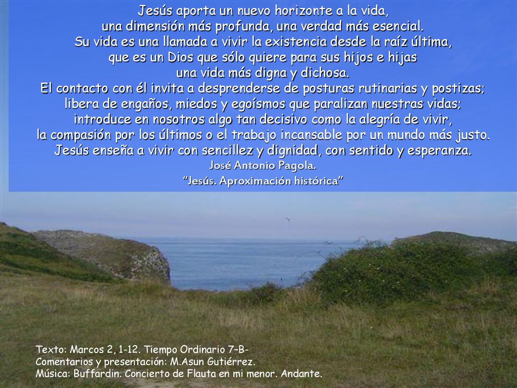 Jesús aporta un nuevo horizonte a la vida, una dimensión más profunda, una verdad más esencial. Su vida es una llamada a vivir la existencia desde la raíz última, que es un Dios que sólo quiere para sus hijos e hijas una vida más digna y dichosa. El contacto con él invita a desprenderse de posturas rutinarias y postizas; libera de engaños, miedos y egoísmos que paralizan nuestras vidas; introduce en nosotros algo tan decisivo como la alegría de vivir, la compasión por los últimos o el trabajo incansable por un mundo más justo. Jesús enseña a vivir con sencillez y dignidad, con sentido y esperanza. José Antonio Pagola. Jesús. Aproximación histórica