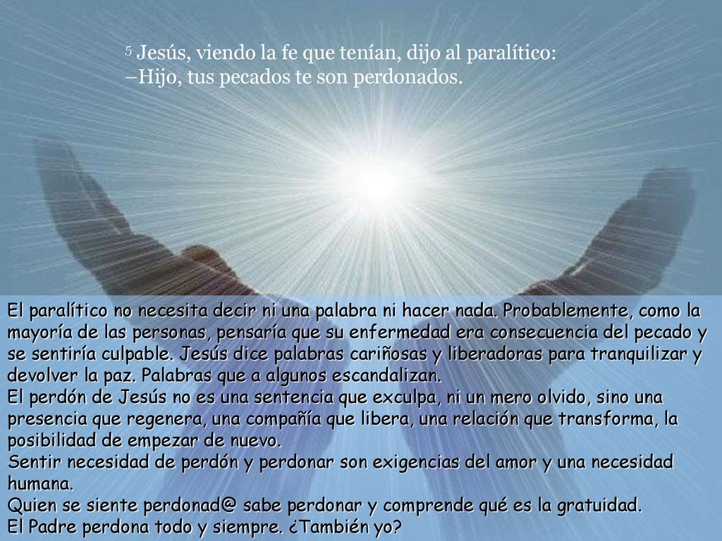 5 Jesús, viendo la fe que tenían, dijo al paralítico: –Hijo, tus pecados te son perdonados.