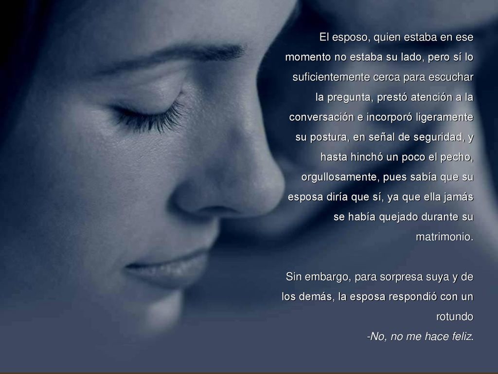 El esposo, quien estaba en ese momento no estaba su lado, pero sí lo suficientemente cerca para escuchar la pregunta, prestó atención a la conversación e incorporó ligeramente su postura, en señal de seguridad, y hasta hinchó un poco el pecho, orgullosamente, pues sabía que su esposa diría que sí, ya que ella jamás se había quejado durante su matrimonio.