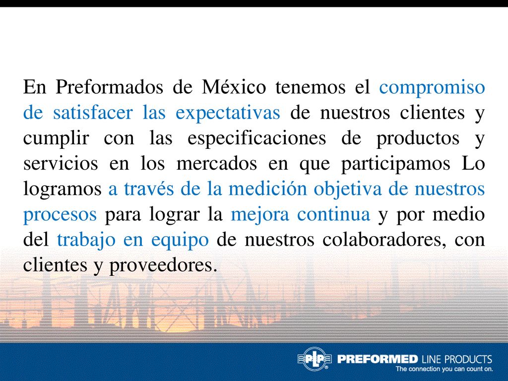 En Preformados de México tenemos el compromiso de satisfacer las expectativas de nuestros clientes y cumplir con las especificaciones de productos y servicios en los mercados en que participamos Lo logramos a través de la medición objetiva de nuestros procesos para lograr la mejora continua y por medio del trabajo en equipo de nuestros colaboradores, con clientes y proveedores.