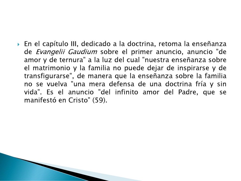 En el capítulo III, dedicado a la doctrina, retoma la enseñanza de Evangelii Gaudium sobre el primer anuncio, anuncio de amor y de ternura a la luz del cual nuestra enseñanza sobre el matrimonio y la familia no puede dejar de inspirarse y de transfigurarse , de manera que la enseñanza sobre la familia no se vuelva una mera defensa de una doctrina fría y sin vida .