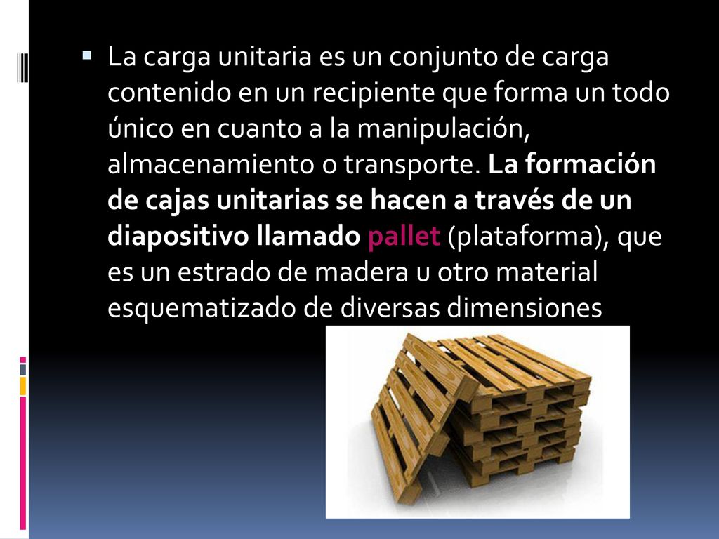 La carga unitaria es un conjunto de carga contenido en un recipiente que forma un todo único en cuanto a la manipulación, almacenamiento o transporte. La formación de cajas unitarias se hacen a través de un diapositivo llamado pallet (plataforma), que es un estrado de madera u otro material esquematizado de diversas dimensiones