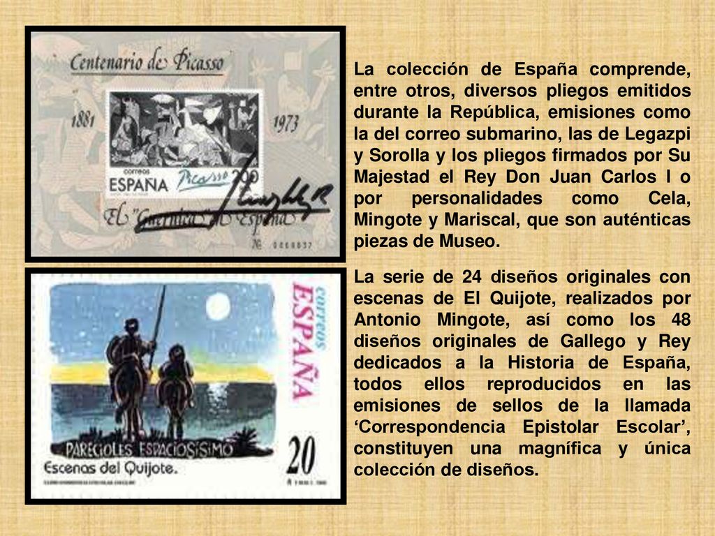 La colección de España comprende, entre otros, diversos pliegos emitidos durante la República, emisiones como la del correo submarino, las de Legazpi y Sorolla y los pliegos firmados por Su Majestad el Rey Don Juan Carlos I o por personalidades como Cela, Mingote y Mariscal, que son auténticas piezas de Museo.