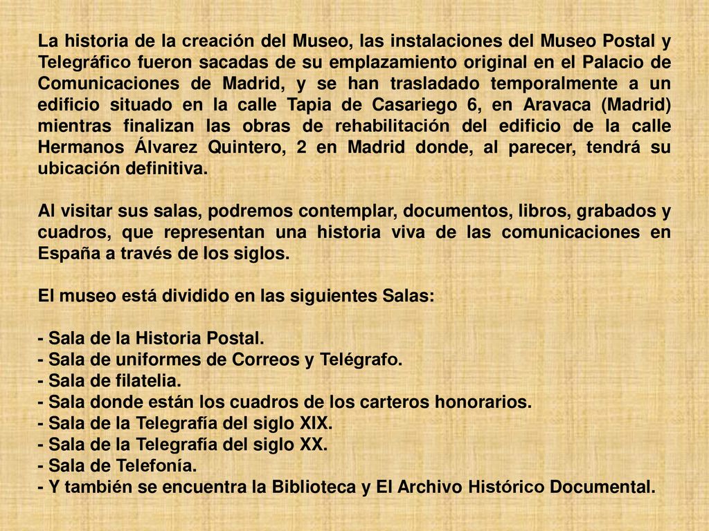 La historia de la creación del Museo, las instalaciones del Museo Postal y Telegráfico fueron sacadas de su emplazamiento original en el Palacio de Comunicaciones de Madrid, y se han trasladado temporalmente a un edificio situado en la calle Tapia de Casariego 6, en Aravaca (Madrid) mientras finalizan las obras de rehabilitación del edificio de la calle Hermanos Álvarez Quintero, 2 en Madrid donde, al parecer, tendrá su ubicación definitiva.