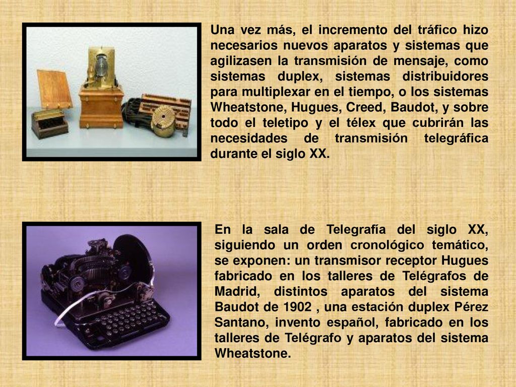 Una vez más, el incremento del tráfico hizo necesarios nuevos aparatos y sistemas que agilizasen la transmisión de mensaje, como sistemas duplex, sistemas distribuidores para multiplexar en el tiempo, o los sistemas Wheatstone, Hugues, Creed, Baudot, y sobre todo el teletipo y el télex que cubrirán las necesidades de transmisión telegráfica durante el siglo XX.