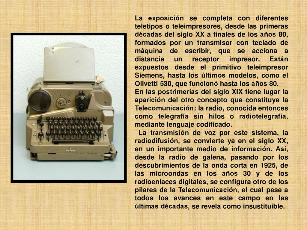 La exposición se completa con diferentes teletipos o teleimpresores, desde las primeras décadas del siglo XX a finales de los años 80, formados por un transmisor con teclado de máquina de escribir, que se acciona a distancia un receptor impresor. Están expuestos desde el primitivo teleimpresor Siemens, hasta los últimos modelos, como el Olivetti 530, que funcionó hasta los años 80.