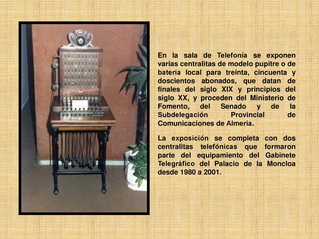 En la sala de Telefonía se exponen varias centralitas de modelo pupitre o de batería local para treinta, cincuenta y doscientos abonados, que datan de finales del siglo XIX y principios del siglo XX, y proceden del Ministerio de Fomento, del Senado y de la Subdelegación Provincial de Comunicaciones de Almería.