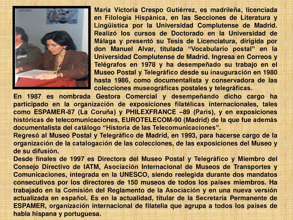 María Victoria Crespo Gutiérrez, es madrileña, licenciada en Filología Hispánica, en las Secciones de Literatura y Lingüística por la Universidad Complutense de Madrid. Realizó los cursos de Doctorado en la Universidad de Málaga y presentó su Tesis de Licenciatura, dirigida por don Manuel Alvar, titulada Vocabulario postal en la Universidad Complutense de Madrid. Ingresa en Correos y Telégrafos en 1978 y ha desempeñado su trabajo en el Museo Postal y Telegráfico desde su inauguración en 1980 hasta 1986, como documentalista y conservadora de las colecciones museográficas postales y telegráficas.