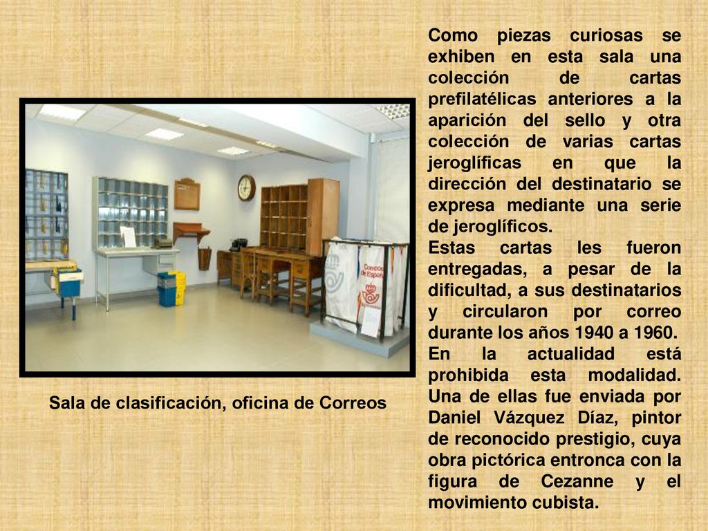 Como piezas curiosas se exhiben en esta sala una colección de cartas prefilatélicas anteriores a la aparición del sello y otra colección de varias cartas jeroglíficas en que la dirección del destinatario se expresa mediante una serie de jeroglíficos.