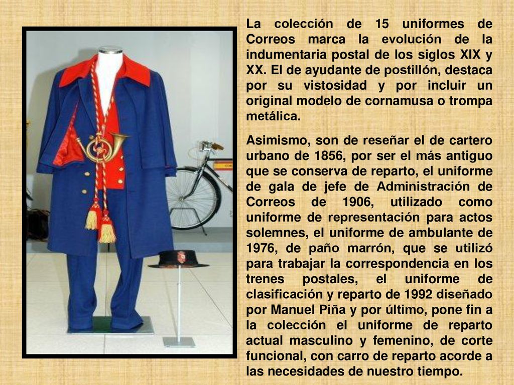 La colección de 15 uniformes de Correos marca la evolución de la indumentaria postal de los siglos XIX y XX. El de ayudante de postillón, destaca por su vistosidad y por incluir un original modelo de cornamusa o trompa metálica.