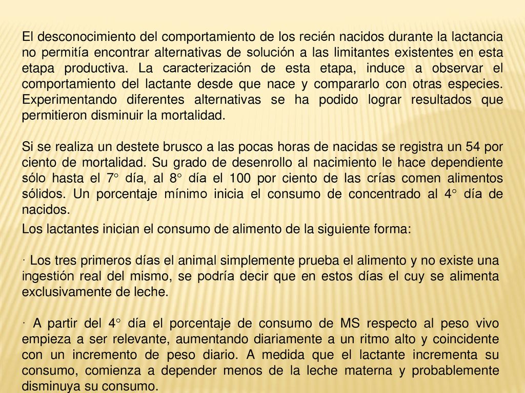 El desconocimiento del comportamiento de los recién nacidos durante la lactancia no permitía encontrar alternativas de solución a las limitantes existentes en esta etapa productiva. La caracterización de esta etapa, induce a observar el comportamiento del lactante desde que nace y compararlo con otras especies. Experimentando diferentes alternativas se ha podido lograr resultados que permitieron disminuir la mortalidad.