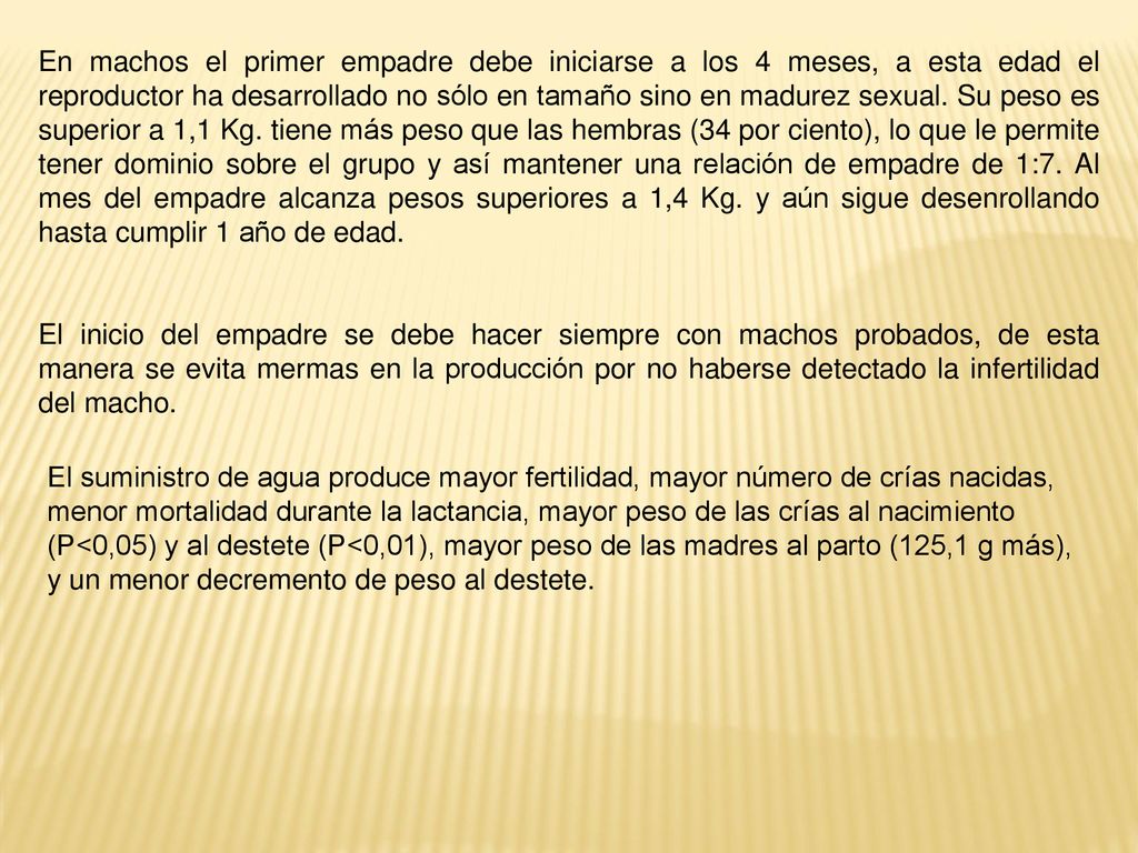 En machos el primer empadre debe iniciarse a los 4 meses, a esta edad el reproductor ha desarrollado no sólo en tamaño sino en madurez sexual. Su peso es superior a 1,1 Kg. tiene más peso que las hembras (34 por ciento), lo que le permite tener dominio sobre el grupo y así mantener una relación de empadre de 1:7. Al mes del empadre alcanza pesos superiores a 1,4 Kg. y aún sigue desenrollando hasta cumplir 1 año de edad.