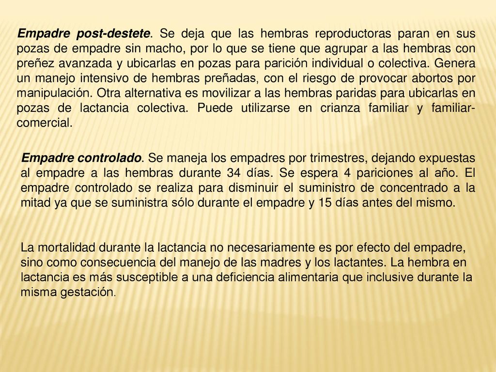 Empadre post-destete. Se deja que las hembras reproductoras paran en sus pozas de empadre sin macho, por lo que se tiene que agrupar a las hembras con preñez avanzada y ubicarlas en pozas para parición individual o colectiva. Genera un manejo intensivo de hembras preñadas, con el riesgo de provocar abortos por manipulación. Otra alternativa es movilizar a las hembras paridas para ubicarlas en pozas de lactancia colectiva. Puede utilizarse en crianza familiar y familiar-comercial.