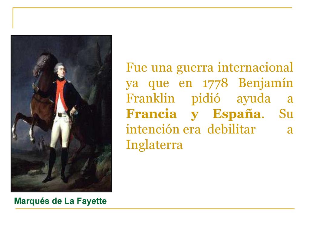 Fue una guerra internacional ya que en 1778 Benjamín Franklin pidió ayuda a Francia y España. Su intención era debilitar a Inglaterra